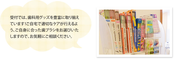 受付では、歯科用グッズを豊富に取り揃えています！ご自宅で適切なケアが行えるよう、ご自身に合った歯ブラシをお選びいたしますので、お気軽にご相談ください。