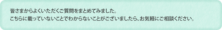 皆さまからよくいただくご質問をまとめてみました。こちらに載っていないことでわからないことがございましたら、お気軽にご相談ください。