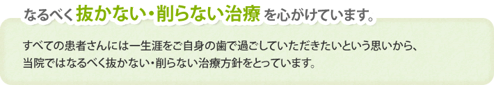 なるべく 抜かない・削らない治療 を心がけています。すべての患者さんには一生涯をご自身の歯で過ごしていただきたいという思いから、当院ではなるべく抜かない・削らない治療方針をとっています。