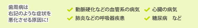 歯周病は右記のような症状を悪化させる原因に！「動脈硬化などの血管系の病気」「心臓の病気」「肺炎などの呼吸器疾患」「糖尿病　など」