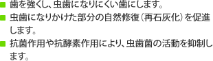 歯を強くし、虫歯になりにくい歯にします。虫歯になりかけた部分の自然修復（再石灰化）を促進します。 抗菌作用や抗酵素作用により、虫歯菌の活動を抑制します。