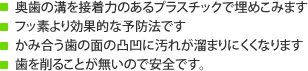 奥歯の溝を接着力のあるプラスチックで埋めこみますフッ素より効果的な予防法ですかみ合う歯の面の凸凹に汚れが溜まりにくくなります歯を削ることが無いので安全です。 